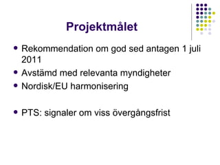 Projektmålet Rekommendation om god sed antagen 1 juli 2011 Avstämd med relevanta myndigheter Nordisk/EU harmonisering PTS: signaler om viss övergångsfrist  