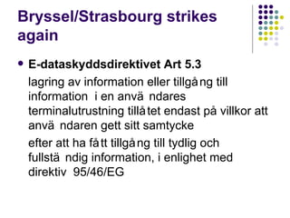 Bryssel/Strasbourg strikes again E-dataskyddsdirektivet Art 5.3 lagring av information eller tillg ån g  till information  i en anv än d ares terminalutrustning tillåtet endast p å  villkor att anv än d aren gett sitt samtycke  efter att ha f åt t  tillg ån g  till tydlig och fullst än d ig information, i enlighet med direktiv  95/46/EG 