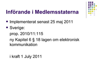 Införande i Medlemsstaterna Implementerat senast 25 maj 2011 Sverige:  prop. 2010/11:115 ny Kapitel 6 § 18 lagen om elektronisk kommunikation i kraft 1 July 2011 