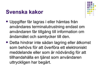 Svenska kakor Uppgifter får lagras i eller hämtas från användares terminalutrustning endast om användaren får tillgång till information om ändamålet och samtycker till den.  Detta hindrar inte sådan lagring eller åtkomst som behövs för att överföra ett elektroniskt meddelande eller som är nödvändig för att tillhandahålla en tjänst som användaren uttryckligen har begärt. 