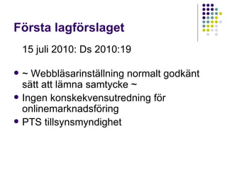 Första lagförslaget 15 juli 2010: Ds 2010:19 ~ Webbläsarinställning normalt godkänt sätt att lämna samtycke ~ Ingen konskekvensutredning för onlinemarknadsföring PTS tillsynsmyndighet 