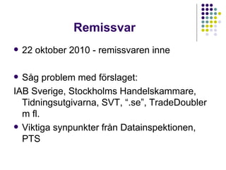 Remissvar 22 oktober 2010 - remissvaren inne Såg problem med förslaget: IAB Sverige, Stockholms Handelskammare, Tidningsutgivarna, SVT, “.se”, TradeDoubler m fl. Viktiga synpunkter från Datainspektionen, PTS 