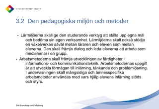 3.2  Den pedagogiska miljön och metoder  -  Lärmiljöerna skall ge den studerande verktyg att ställa upp egna mål och bedöma sin egen verksamhet. Lärmiljöerna skall också stödja en växelverkan såväl mellan läraren och eleven som mellan eleverna. Den skall främja dialog och leda eleverna att arbeta som medlemmar i en grupp.  -  Arbetsmetoderna skall främja utvecklingen av färdigheter i informations- och kommunikationsteknik. Arbetsmetodernas uppgift är att utveckla förmågan till inlärning, tänkande och problemlösning. I undervisningen skall mångsidiga och ämnesspecifika arbetsmetoder användas med vars hjälp elevens inlärning stöds och styrs.  
