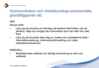 Kommunikation och mediekunskap-temaområde, grundläggande utb.  MÅL Eleven skall Lära sig att utveckla sin förmåga att hantera information och att jämföra, välja och utnyttja den information som han eller hon sökt fram Lära sig att använda olika slag av medier och medieteknik både i informationssökning, informationsförmedling och i olika interaktionssituationer INNEHÅLL Medietekniska redskap och allsidig användning av dem och webbetik 