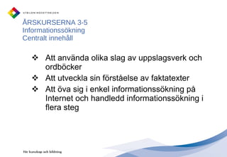 ÅRSKURSERNA 3-5 Informationssökning Centralt innehåll Att använda olika slag av uppslagsverk och ordböcker Att utveckla sin förståelse av faktatexter Att öva sig i enkel informationssökning på Internet och handledd informationssökning i flera steg 