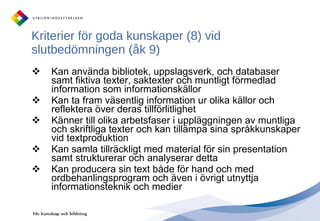 Kriterier för goda kunskaper (8) vid slutbedömningen (åk 9) Kan använda bibliotek, uppslagsverk, och databaser samt fiktiva texter, saktexter och muntligt förmedlad information som informationskällor Kan ta fram väsentlig information ur olika källor och reflektera över deras tillförlitlighet Känner till olika arbetsfaser i uppläggningen av muntliga och skriftliga texter och kan tillämpa sina språkkunskaper vid textproduktion Kan samla tillräckligt med material för sin presentation samt strukturerar och analyserar detta Kan producera sin text både för hand och med ordbehanlingsprogram och även i övrigt utnyttja informationsteknik och medier 