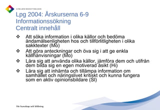 Lpg 2004: Årskurserna 6-9 Informationssökning Centralt innehåll Att söka information i olika källor och bedöma ändamålsenligheten hos och tillförlitligheten i olika sakktexter (Mo) Att göra anteckningar och öva sig i att ge enkla källhänvisningar (Mo) Lära sig att använda olika källor, jämföra dem och utifrån dem bilda sig en egen motiverad åsikt (Hi) Lära sig att inhämta och tillämpa information om samhället och näringslivet kritiskt och kunna fungera som en aktiv opinionsbildare (Sl) 