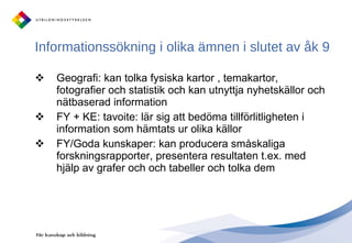 Informationssökning i olika ämnen i slutet av åk 9 Geografi: kan tolka fysiska kartor , temakartor, fotografier och statistik och kan utnyttja nyhetskällor och nätbaserad information FY + KE: tavoite: lär sig att bedöma tillförlitligheten i information som hämtats ur olika källor FY/Goda kunskaper: kan producera småskaliga forskningsrapporter, presentera resultaten t.ex. med hjälp av grafer och och tabeller och tolka dem 