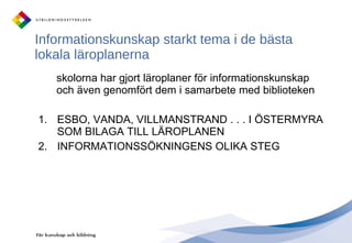 Informationskunskap starkt tema i de bästa lokala läroplanerna skolorna har gjort läroplaner för informationskunskap och även genomfört dem i samarbete med biblioteken ESBO, VANDA, VILLMANSTRAND . . . I ÖSTERMYRA SOM BILAGA TILL LÄROPLANEN INFORMATIONSSÖKNINGENS OLIKA STEG 