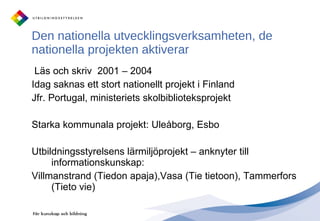 Den nationella utvecklingsverksamheten, de nationella projekten aktiverar Läs och skriv  2001 – 2004 Idag saknas ett stort nationellt projekt i Finland Jfr. Portugal, ministeriets skolbiblioteksprojekt Starka kommunala projekt: åǰ, Esbo Utbildningsstyrelsens lärmiljöprojekt – anknyter till informationskunskap:  Villmanstrand (Tiedon apaja),Vasa (Tie tietoon), Tammerfors (Tieto vie)  