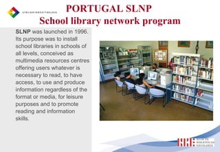 SLNP  was launched in 1996. Its purpose was to install  school libraries in schools of all levels, conceived as multimedia resources centres offering users whatever is necessary to read, to have access, to use and produce information regardless of the format or media, for leisure purposes and to promote reading and information skills. PORTUGAL SLNP  School library network program 