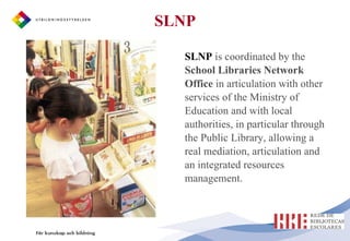 SLNP   is coordinated by the  School Libraries Network Office  in articulation with other services of the Ministry of Education and with local authorities, in particular through the Public Library, allowing a real mediation, articulation and an integrated resources management. SLNP 