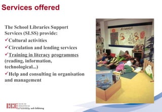 Services offered   The School Libraries Support Services (SLSS) provide: Cultural activities Circulation and lending services Training in literacy   programmes  (reading, information, technological...) Help and consulting in organisation and management 