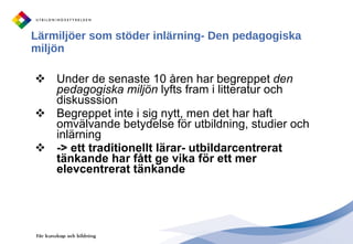 Lärmiljöer som stöder inlärning- Den pedagogiska miljön Under de senaste 10 åren har begreppet  den pedagogiska miljön  lyfts fram i litteratur och diskusssion Begreppet inte i sig nytt, men det har haft omvälvande betydelse för utbildning, studier och inlärning -> ett traditionellt lärar- utbildarcentrerat tänkande har fått ge vika för ett mer elevcentrerat tänkande 