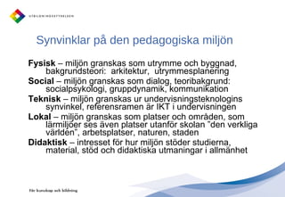 Synvinklar på den pedagogiska miljön  Fysisk  – miljön granskas som utrymme och byggnad, bakgrundsteori:  arkitektur,  utrymmesplanering Social  – miljön granskas som dialog, teoribakgrund: socialpsykologi, gruppdynamik, kommunikation Teknisk  – miljön granskas ur undervisningsteknologins synvinkel, referensramen är IKT i undervisningen Lokal  – miljön granskas som platser och områden, som lärmiljöer ses även platser utanför skolan ”den verkliga världen”, arbetsplatser, naturen, staden Didaktisk  – intresset för hur miljön stöder studierna, material, stöd och didaktiska utmaningar i allmänhet 
