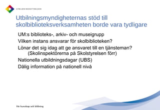 Utbilningsmyndigheternas stöd till skolbiblioteksverksamheten borde vara tydligare UM:s biblioteks-, arkiv- och museigrupp Vilken instans ansvarar för skolbiblioteken?  Lönar det sig idag att ge ansvaret till en tjänsteman? (Skolinspektörerna på Skolstyrelsen förr) Nationella utbildningsdagar (UBS) Dålig information på nationell nivå  