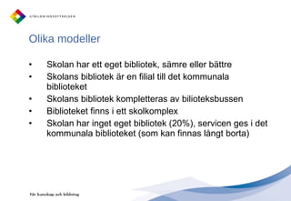 Skolan har ett eget bibliotek, sämre eller bättre Skolans bibliotek är en filial till det kommunala biblioteket  Skolans bibliotek kompletteras av bilioteksbussen  Biblioteket finns i ett skolkomplex Skolan har inget eget bibliotek (20%), servicen ges i det kommunala biblioteket (som kan finnas långt borta) Olika modeller 