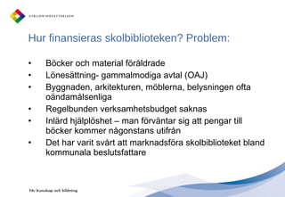 Hur finansieras skolbiblioteken? Problem: Böcker och material föråldrade Lönesättning- gammalmodiga avtal (OAJ)  Byggnaden, arkitekturen, möblerna, belysningen ofta oändamålsenliga Regelbunden verksamhetsbudget saknas Inlärd hjälplöshet – man förväntar sig att pengar till böcker kommer någonstans utifrån Det har varit svårt att marknadsföra skolbiblioteket bland kommunala beslutsfattare 