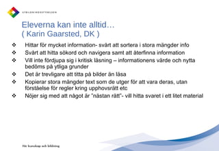 Eleverna kan inte alltid…  (   Karin Gaarsted, DK ) Hittar för mycket information- svårt att sortera i stora mängder info Svårt att hitta sökord och navigera samt att återfinna information Vill inte fördjupa sig i kritisk läsning – informationens värde och nytta bedöms på ytliga grunder Det är trevligare att titta på bilder än läsa Kopierar stora mängder text som de utger för att vara deras, utan förståelse för regler kring upphovsrätt etc Nöjer sig med att något är ”nästan rätt”- vill hitta svaret i ett litet material 