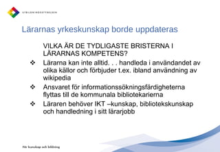 Lärarnas yrkeskunskap borde uppdateras VILKA ÄR DE TYDLIGASTE BRISTERNA I LÄRARNAS KOMPETENS?  Lärarna kan inte alltid. . . handleda i användandet av olika källor och förbjuder t.ex. ibland användning av wikipedia Ansvaret för informationssökningsfärdigheterna flyttas till de kommunala bibliotekarierna Läraren behöver IKT –kunskap, bibliotekskunskap och handledning i sitt lärarjobb 