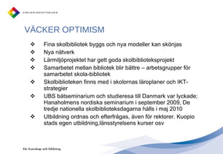 VÄCKER OPTIMISM  Fina skolbibliotek byggs och nya modeller kan skönjas Nya nätverk Lärmiljöprojektet har gett goda skolbiblioteksprojekt Samarbetet mellan bibliotek blir bättre – arbetsgrupper för  samarbetet skola-bibliotek Skolbiblioteken finns med i skolornas läroplaner och IKT-strategier UBS båtseminarium och studieresa till Danmark var lyckade; Hanaholmens nordiska seminarium i september 2009, De tredje nationella skolbiblioteksdagarna hålls i maj 2010 Utbildning ordnas och efterfrågas, även för rektorer. Kuopio stads egen utbildning,länsstyrelsens kurser osv 