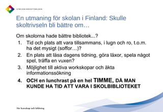 En utmaning för skolan i Finland: Skulle skoltrivseln bli bättre om… Om skolorna hade bättre bibliotek...? Tid och plats att vara tillsammans, i lugn och ro, t.o.m. ha det mysigt (soffor…)? En plats att läsa dagens tidning, göra läxor, spela något spel, träffa en vuxen?  Möjlighet till aktiva workskopar och äkta informationssökning OCH en lunchrast på en hel  TIMME,  DÅ MAN KUNDE HA TID ATT VARA I SKOLBIBLIOTEKET 