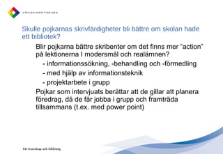 Skulle pojkarnas skrivfärdigheter bli bättre om skolan hade ett bibliotek?  Blir pojkarna bättre skribenter om det finns mer “action” på lektionerna I modersmål och realämnen? - informationssökning, -behandling och -förmedling - med hjälp av informationsteknik - projektarbete i grupp Pojkar som intervjuats berättar att de gillar att planera föredrag, då de får jobba i grupp och framträda tillsammans (t.ex. med power point) 