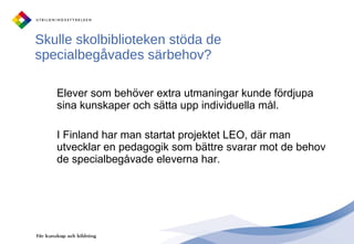 Skulle skolbiblioteken stöda de specialbegåvades särbehov?  Elever som behöver extra utmaningar kunde fördjupa sina kunskaper och sätta upp individuella mål. I Finland har man startat projektet LEO, där man utvecklar en pedagogik som bättre svarar mot de behov de specialbegåvade eleverna har.  