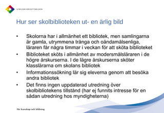 Hur ser skolbiblioteken ut- en ärlig bild Skolorna har i allmänhet ett bibliotek, men samlingarna är gamla, utrymmena trånga och oändamålsenliga, läraren får några timmar i veckan för att sköta biblioteket Biblioteket sköts i allmänhet av modersmålsläraren i de högre årskurserna. I de lägre årskurserna sköter klasslärarna om skolans bibliotek Informationssökning lär sig eleverna genom att besöka andra bibliotek Det finns ingen uppdaterad utredning över skolbibliotekens tillstånd (har ej funnits intresse för en sådan utredning hos myndigheterna) 