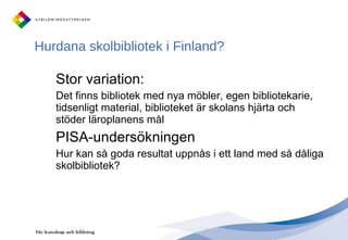 Hurdana skolbibliotek i Finland? Stor variation: Det finns bibliotek med nya möbler, egen bibliotekarie, tidsenligt material, biblioteket är skolans hjärta och stöder läroplanens mål PISA-undersökningen Hur kan så goda resultat uppnås i ett land med så dåliga skolbibliotek? 