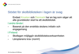 Stödet för skolbiblioteken i lagen är svag Endast  Kroatien  och  Danmark  har en lag som säger att alla grundskolor skal ha ett skolbibliotek I andra länder : Baserat på den enskilda skolans initiativ och engagemang I Finland: Skollagen möjliggör skolbiblioteksverksamheten Läroplanens krav (norm!) 