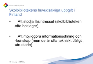 Skolbibliotekens huvudsakliga uppgift i Finland  Att stödja läsintresset (skolbiblioteken ofta boklager) Att möjliggöra informationsökning och -kunskap (men de är ofta tekniskt dåligt utrustade) 