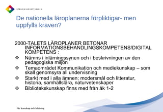 De nationella läroplanerna förpliktigar- men uppfylls kraven?  2000-TALETS LÄROPLANER BETONAR INFORMATIONSBEHANDLINGSKOMPETENS/DIGITAL KOMPETENS :  Nämns i inlärningssynen och i beskrivningen av den pedagogiska miljön Temaområdet Kommunikation och mediekunskap – som skall genomsyra all undervisning Starkt med i alla ämnen; modersmål och litteratur, historia, samhällslära, naturvetenskaper Bibliotekskunskap finns med från åk 1-2 