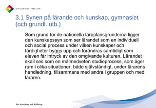 3.1 Synen på lärande och kunskap, gymnasiet (och grundl. utb.) Som grund för de nationella läroplansgrunderna ligger den kunskapssyn som ser lärandet som en individuell och social process under vilken kunskaper och färdigheter byggs upp och förändras samtidigt som eleven får intryck av den omgivande kulturen. Lärandet skall ses som en målmedveten studieprocess, som äger rum i olika situationer, både självständigt, under lärarens handledning, tillsammans med andra i gruppen och med läraren.  