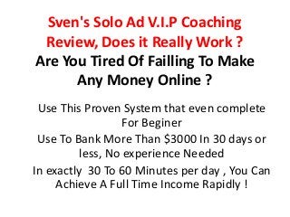 Sven's Solo Ad V.I.P Coaching
Review, Does it Really Work ?
Are You Tired Of Failling To Make
Any Money Online ?
Use This Proven System that even complete
For Beginer
Use To Bank More Than $3000 In 30 days or
less, No experience Needed
In exactly 30 To 60 Minutes per day , You Can
Achieve A Full Time Income Rapidly !
 