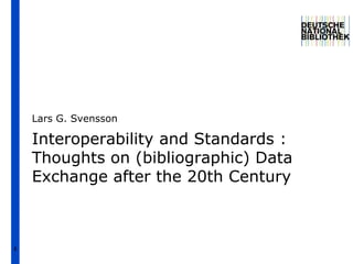 1
Interoperability and Standards :
Thoughts on (bibliographic) Data
Exchange after the 20th Century
Lars G. Svensson
 