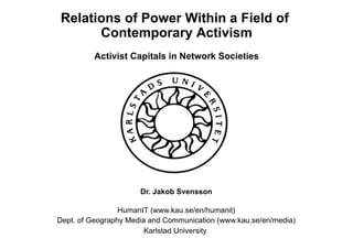 Relations of Power Within a Field of
Contemporary Activism
Activist Capitals in Network Societies
Dr. Jakob Svensson
HumanIT (www.kau.se/en/humanit)
Dept. of Geography Media and Communication (www.kau.se/en/media)
Karlstad University
 