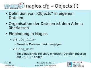 Slide 10
2008-09-11
Nagios für Einsteiger
Sven Velt, team(ix) GmbH
nagios.cfg – Objects (I)
● Definition von „Objects“ in eigenen
Dateien
● Organisation der Dateien ist dem Admin
überlassen
● Einbindung in Nagios
– via cfg_file=
● Einzelne Dateien direkt angegen
– via cfg_dir=
● Ein Verzeichnis rekursiv einlesen (Dateien müssen
auf „*.cfg“ enden!
 