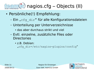Slide 11
2008-09-11
Nagios für Einsteiger
Sven Velt, team(ix) GmbH
nagios.cfg – Objects (II)
● Persönliche(!) Empfehlung:
– Ein „cfg_dir“ für alle Konfigurationsdateien
– Unterteilung per Unterverzeichnisse
● das aber durchaus strikt und viel
– Evtl. einzelne, zusätzliche Files oder
Directories
● z.B. Debian:
„cfg_dir=/etc/nagios-plugins/config“
 