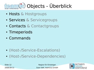 Slide 12
2008-09-11
Nagios für Einsteiger
Sven Velt, team(ix) GmbH
Objects - Überblick
● Hosts & Hostgroups
● Services & Servicegroups
● Contacts & Contactgroups
● Timeperiods
● Commands
● (Host-/Service-Escalations)
● (Host-/Service-Dependencies)
 