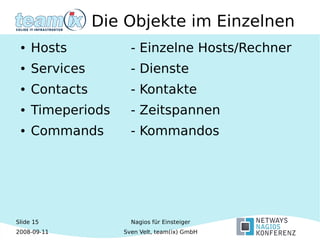 Slide 15
2008-09-11
Nagios für Einsteiger
Sven Velt, team(ix) GmbH
Die Objekte im Einzelnen
● Hosts - Einzelne Hosts/Rechner
● Services - Dienste
● Contacts - Kontakte
● Timeperiods - Zeitspannen
● Commands - Kommandos
 