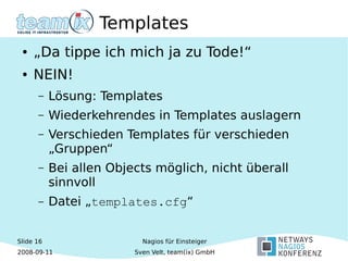 Slide 16
2008-09-11
Nagios für Einsteiger
Sven Velt, team(ix) GmbH
Templates
● „Da tippe ich mich ja zu Tode!“
● NEIN!
– Lösung: Templates
– Wiederkehrendes in Templates auslagern
– Verschieden Templates für verschieden
„Gruppen“
– Bei allen Objects möglich, nicht überall
sinnvoll
– Datei „templates.cfg“
 
