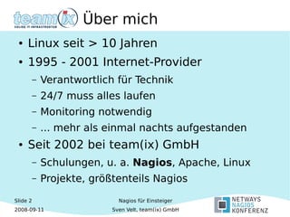 Slide 2
2008-09-11
Nagios für Einsteiger
Sven Velt, team(ix) GmbH
Über mich
● Linux seit > 10 Jahren
● 1995 - 2001 Internet-Provider
– Verantwortlich für Technik
– 24/7 muss alles laufen
– Monitoring notwendig
– ... mehr als einmal nachts aufgestanden
● Seit 2002 bei team(ix) GmbH
– Schulungen, u. a. Nagios, Apache, Linux
– Projekte, größtenteils Nagios
 
