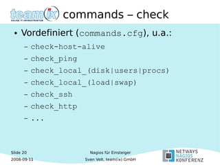 Slide 20
2008-09-11
Nagios für Einsteiger
Sven Velt, team(ix) GmbH
commands – check
● Vordefiniert (commands.cfg), u.a.:
– check-host-alive
– check_ping
– check_local_(disk|users|procs)
– check_local_(load|swap)
– check_ssh
– check_http
– ...
 