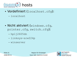 Slide 21
2008-09-11
Nagios für Einsteiger
Sven Velt, team(ix) GmbH
hosts
● Vordefiniert (localhost.cfg):
– localhost
● Nicht aktviert (windows.cfg,
printer.cfg, switch.cfg):
– hplj2605dn
– linksys-srw224p
– winserver
 