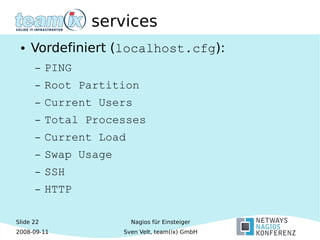 Slide 22
2008-09-11
Nagios für Einsteiger
Sven Velt, team(ix) GmbH
services
● Vordefiniert (localhost.cfg):
– PING
– Root Partition
– Current Users
– Total Processes
– Current Load
– Swap Usage
– SSH
– HTTP
 