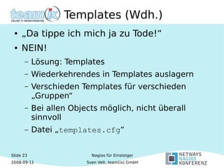Slide 23
2008-09-11
Nagios für Einsteiger
Sven Velt, team(ix) GmbH
Templates (Wdh.)
● „Da tippe ich mich ja zu Tode!“
● NEIN!
– Lösung: Templates
– Wiederkehrendes in Templates auslagern
– Verschieden Templates für verschieden
„Gruppen“
– Bei allen Objects möglich, nicht überall
sinnvoll
– Datei „templates.cfg“
 