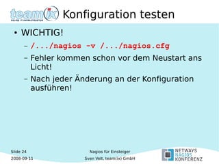 Slide 24
2008-09-11
Nagios für Einsteiger
Sven Velt, team(ix) GmbH
Konfiguration testen
● WICHTIG!
– /.../nagios -v /.../nagios.cfg
– Fehler kommen schon vor dem Neustart ans
Licht!
– Nach jeder Änderung an der Konfiguration
ausführen!
 
