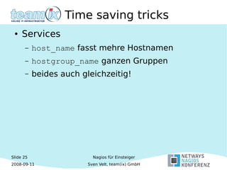 Slide 25
2008-09-11
Nagios für Einsteiger
Sven Velt, team(ix) GmbH
Time saving tricks
● Services
– host_name fasst mehre Hostnamen
– hostgroup_name ganzen Gruppen
– beides auch gleichzeitig!
 