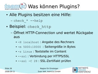 Slide 26
2008-09-11
Nagios für Einsteiger
Sven Velt, team(ix) GmbH
Was können Plugins?
● Alle Plugins besitzen eine Hilfe:
– check_* --help
● Beispiel: check_http
– Öffnet HTTP-Connection und wertet Rückgabe
aus
● -H localhost : Angabe des Rechners
● -m 5000:10000 : Seitengröße in Bytes
● -s Linux : Textstelle im Content
● --ssl : Verbindung per HTTPS/SSL
● --ssl -C 28 : SSL-Zertifiakt prüfen
 